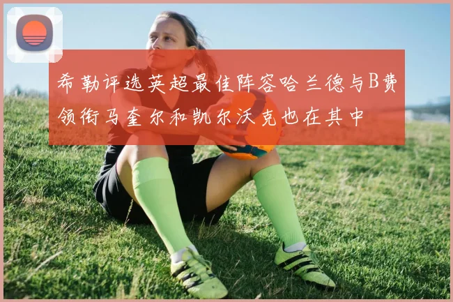 希勒评选英超最佳阵容哈兰德与B费领衔马奎尔和凯尔沃克也在其中