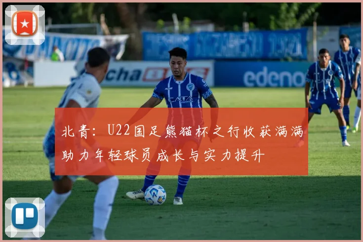 北青：U22国足熊猫杯之行收获满满助力年轻球员成长与实力提升