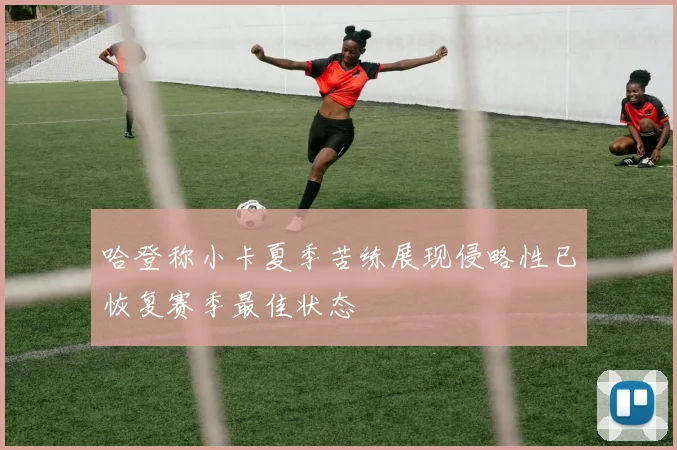 哈登称小卡夏季苦练展现侵略性已恢复赛季最佳状态