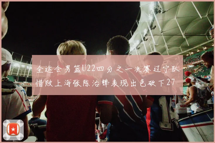 全运会男篮U22四分之一决赛辽宁队惜败上海张陈治锋表现出色砍下27分23篮板5盖帽