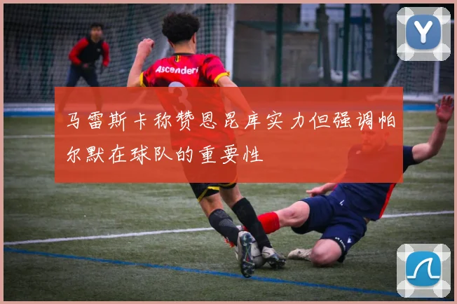 马雷斯卡称赞恩昆库实力但强调帕尔默在球队的重要性