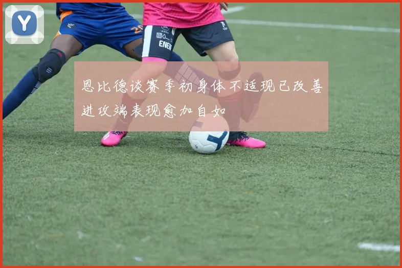 恩比德谈赛季初身体不适现已改善进攻端表现愈加自如