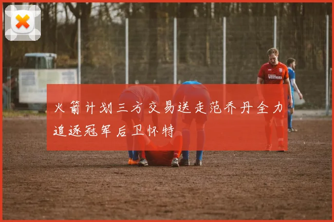 火箭计划三方交易送走范乔丹全力追逐冠军后卫怀特