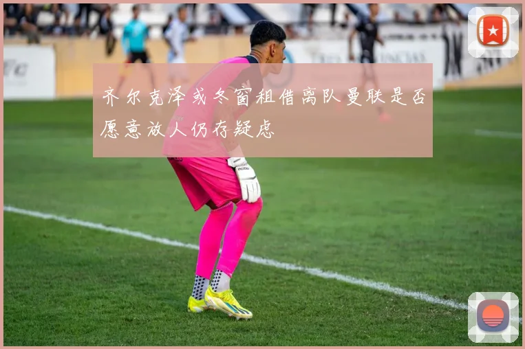 齐尔克泽或冬窗租借离队曼联是否愿意放人仍存疑虑