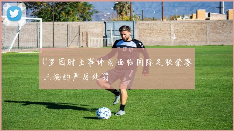 C罗因肘击事件或面临国际足联禁赛三场的严厉处罚