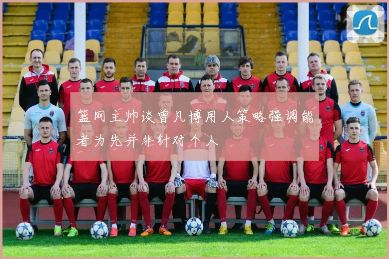 篮网主帅谈曾凡博用人策略强调能者为先并非针对个人