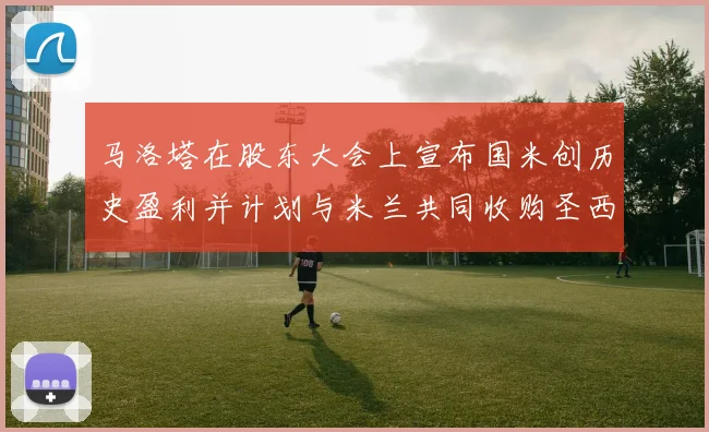 马洛塔在股东大会上宣布国米创历史盈利并计划与米兰共同收购圣西罗