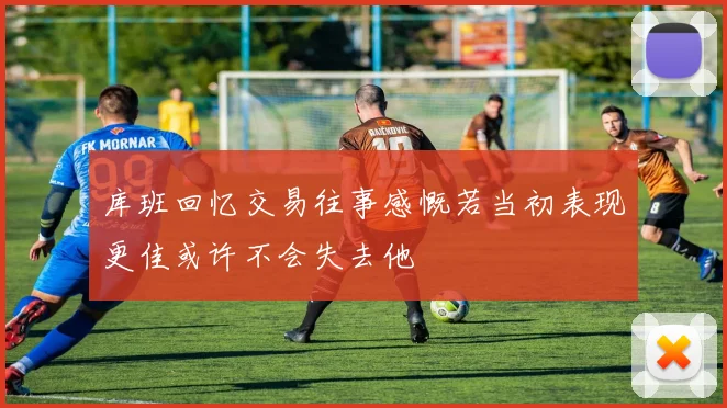 库班回忆交易往事感慨若当初表现更佳或许不会失去他