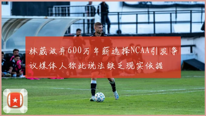 林葳放弃600万年薪选择NCAA引发争议媒体人称此说法缺乏现实依据