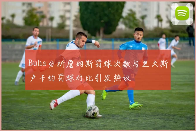 Buha分析詹姆斯罚球次数与里夫斯卢卡的罚球对比引发热议