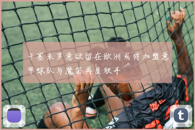 卡塞米罗意欲留在欧洲或将加盟意甲球队与魔笛再度联手