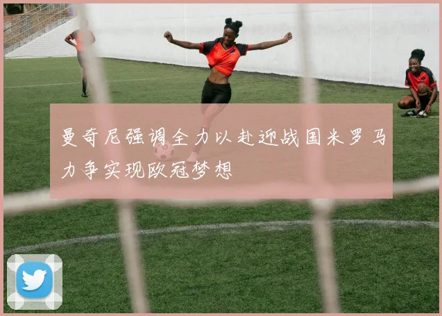 曼奇尼强调全力以赴迎战国米罗马力争实现欧冠梦想