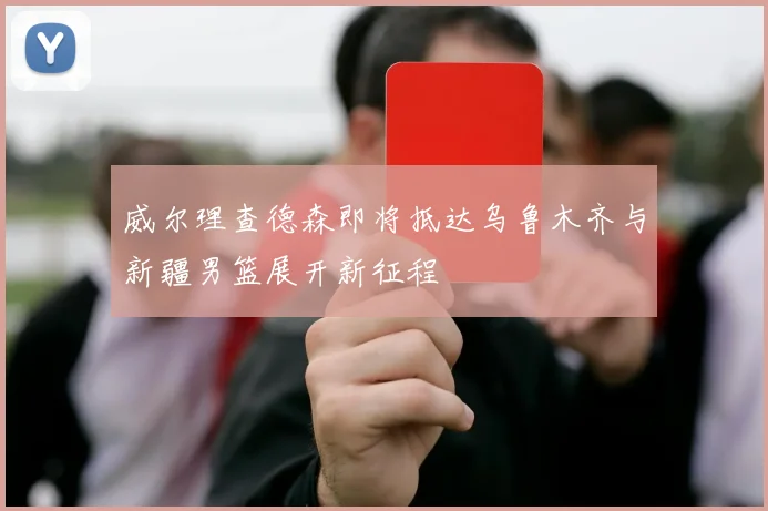 威尔理查德森即将抵达乌鲁木齐与新疆男篮展开新征程