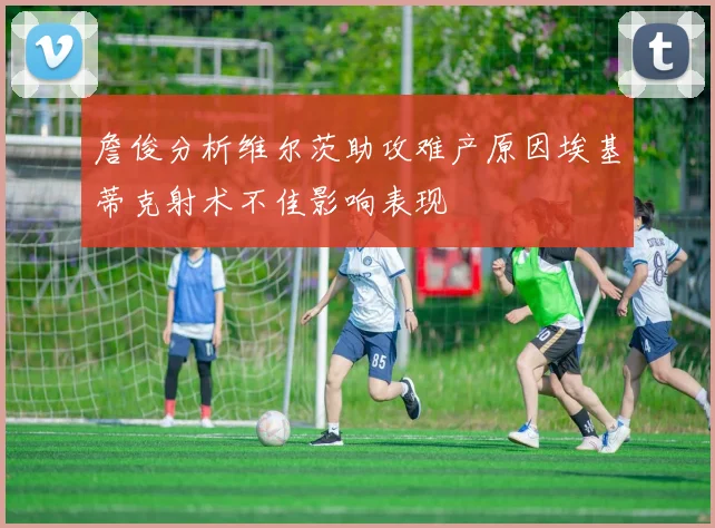 詹俊分析维尔茨助攻难产原因埃基蒂克射术不佳影响表现